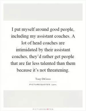 I put myself around good people, including my assistant coaches. A lot of head coaches are intimidated by their assistant coaches, they’d rather get people that are far less talented than them because it’s not threatening Picture Quote #1