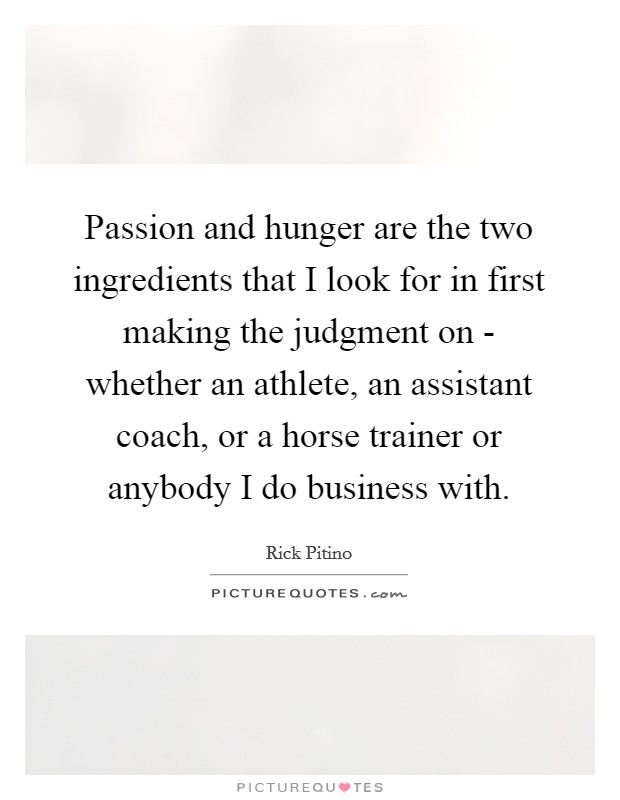 Passion and hunger are the two ingredients that I look for in first making the judgment on - whether an athlete, an assistant coach, or a horse trainer or anybody I do business with. Picture Quote #1
