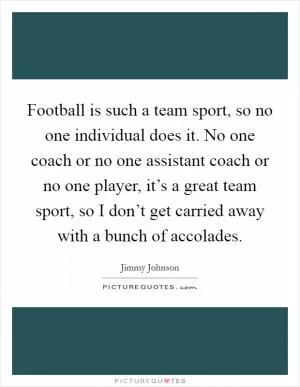 Football is such a team sport, so no one individual does it. No one coach or no one assistant coach or no one player, it’s a great team sport, so I don’t get carried away with a bunch of accolades Picture Quote #1