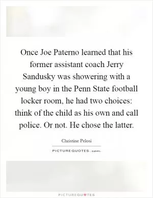Once Joe Paterno learned that his former assistant coach Jerry Sandusky was showering with a young boy in the Penn State football locker room, he had two choices: think of the child as his own and call police. Or not. He chose the latter Picture Quote #1