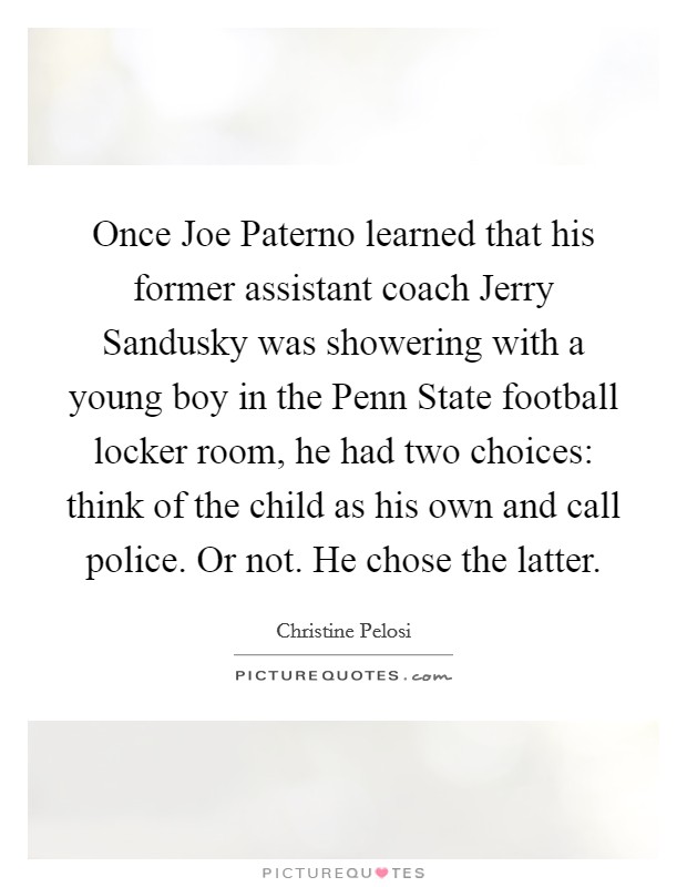 Once Joe Paterno learned that his former assistant coach Jerry Sandusky was showering with a young boy in the Penn State football locker room, he had two choices: think of the child as his own and call police. Or not. He chose the latter. Picture Quote #1