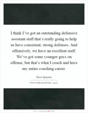 I think I’ve got an outstanding defensive assistant staff that’s really going to help us have consistent, strong defenses. And offensively, we have an excellent staff. We’ve got some younger guys on offense, but that’s what I coach and have my entire coaching career Picture Quote #1