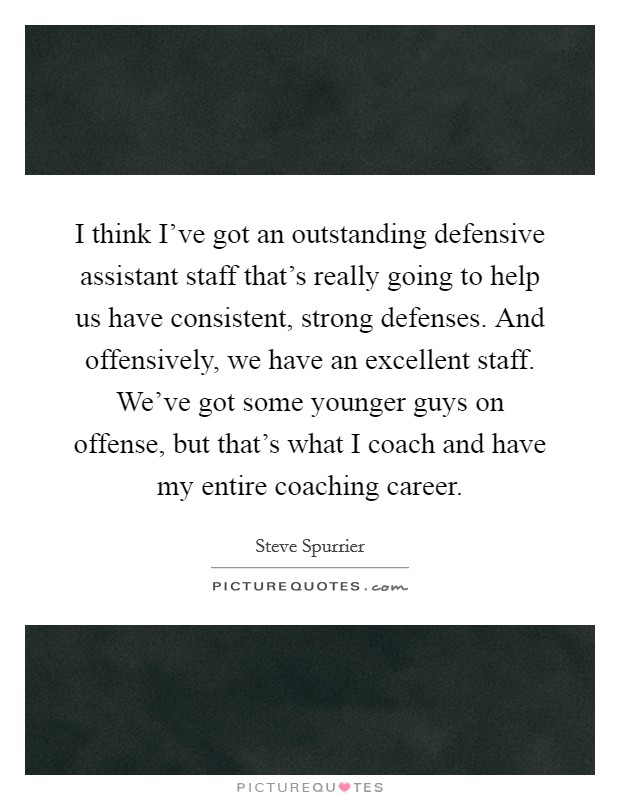 I think I've got an outstanding defensive assistant staff that's really going to help us have consistent, strong defenses. And offensively, we have an excellent staff. We've got some younger guys on offense, but that's what I coach and have my entire coaching career. Picture Quote #1