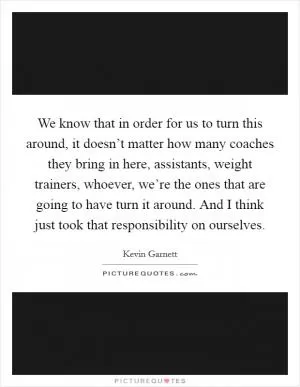 We know that in order for us to turn this around, it doesn’t matter how many coaches they bring in here, assistants, weight trainers, whoever, we’re the ones that are going to have turn it around. And I think just took that responsibility on ourselves Picture Quote #1