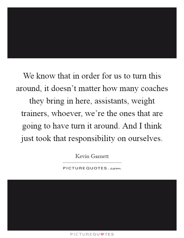 We know that in order for us to turn this around, it doesn't matter how many coaches they bring in here, assistants, weight trainers, whoever, we're the ones that are going to have turn it around. And I think just took that responsibility on ourselves. Picture Quote #1
