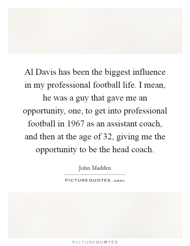 Al Davis has been the biggest influence in my professional football life. I mean, he was a guy that gave me an opportunity, one, to get into professional football in 1967 as an assistant coach, and then at the age of 32, giving me the opportunity to be the head coach Picture Quote #1