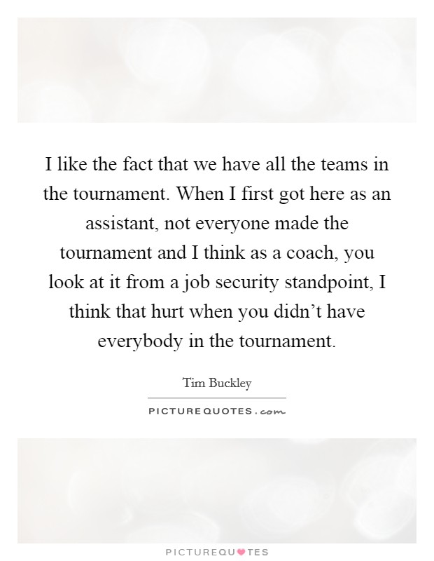 I like the fact that we have all the teams in the tournament. When I first got here as an assistant, not everyone made the tournament and I think as a coach, you look at it from a job security standpoint, I think that hurt when you didn't have everybody in the tournament. Picture Quote #1