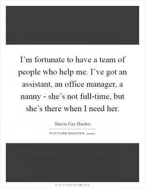 I’m fortunate to have a team of people who help me. I’ve got an assistant, an office manager, a nanny - she’s not full-time, but she’s there when I need her Picture Quote #1