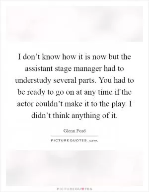 I don’t know how it is now but the assistant stage manager had to understudy several parts. You had to be ready to go on at any time if the actor couldn’t make it to the play. I didn’t think anything of it Picture Quote #1