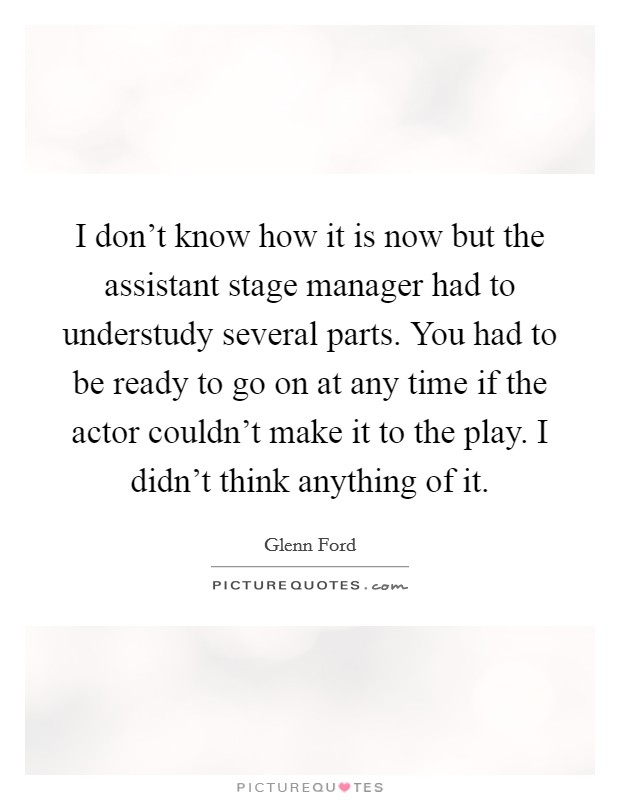 I don't know how it is now but the assistant stage manager had to understudy several parts. You had to be ready to go on at any time if the actor couldn't make it to the play. I didn't think anything of it. Picture Quote #1