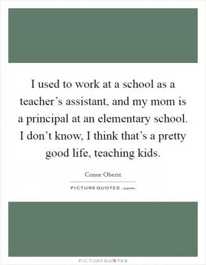 I used to work at a school as a teacher’s assistant, and my mom is a principal at an elementary school. I don’t know, I think that’s a pretty good life, teaching kids Picture Quote #1