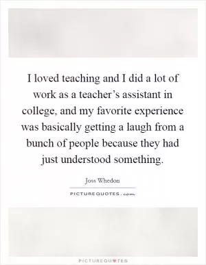 I loved teaching and I did a lot of work as a teacher’s assistant in college, and my favorite experience was basically getting a laugh from a bunch of people because they had just understood something Picture Quote #1