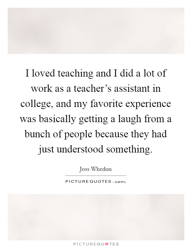 I loved teaching and I did a lot of work as a teacher's assistant in college, and my favorite experience was basically getting a laugh from a bunch of people because they had just understood something. Picture Quote #1