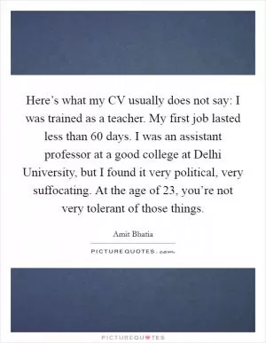 Here’s what my CV usually does not say: I was trained as a teacher. My first job lasted less than 60 days. I was an assistant professor at a good college at Delhi University, but I found it very political, very suffocating. At the age of 23, you’re not very tolerant of those things Picture Quote #1