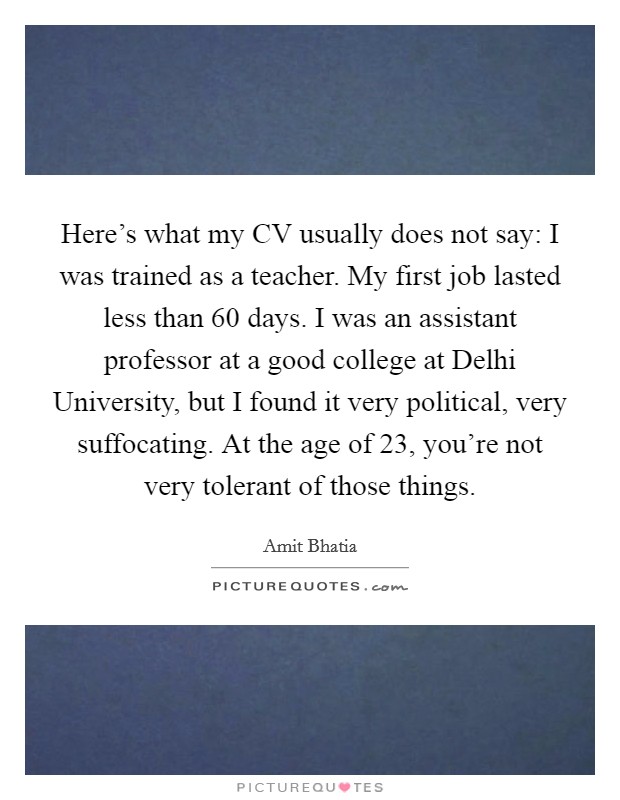Here's what my CV usually does not say: I was trained as a teacher. My first job lasted less than 60 days. I was an assistant professor at a good college at Delhi University, but I found it very political, very suffocating. At the age of 23, you're not very tolerant of those things. Picture Quote #1