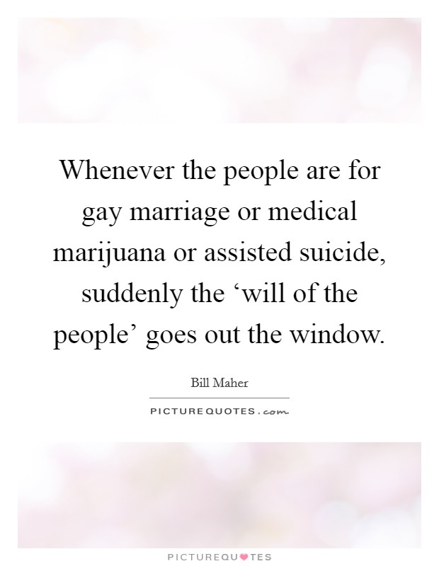 Whenever the people are for gay marriage or medical marijuana or assisted suicide, suddenly the ‘will of the people' goes out the window. Picture Quote #1
