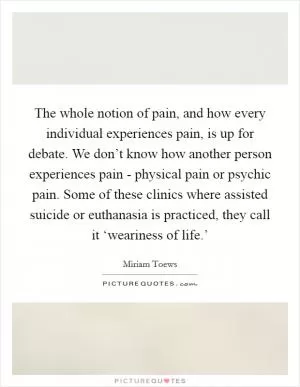 The whole notion of pain, and how every individual experiences pain, is up for debate. We don’t know how another person experiences pain - physical pain or psychic pain. Some of these clinics where assisted suicide or euthanasia is practiced, they call it ‘weariness of life.’ Picture Quote #1