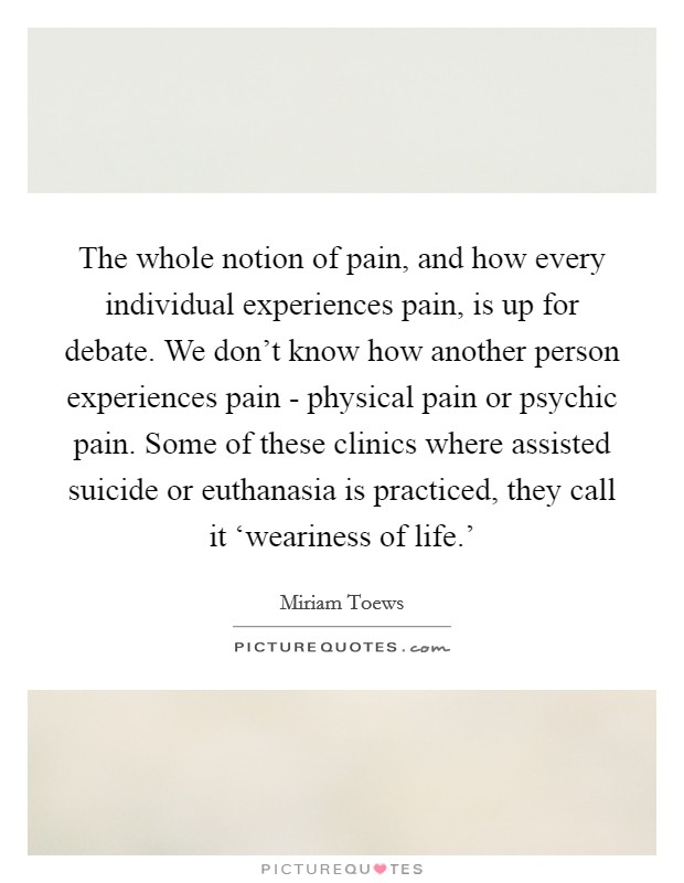 The whole notion of pain, and how every individual experiences pain, is up for debate. We don't know how another person experiences pain - physical pain or psychic pain. Some of these clinics where assisted suicide or euthanasia is practiced, they call it ‘weariness of life.' Picture Quote #1