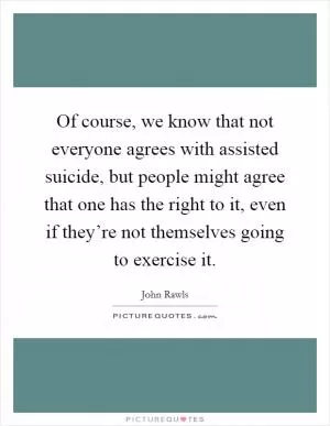 Of course, we know that not everyone agrees with assisted suicide, but people might agree that one has the right to it, even if they’re not themselves going to exercise it Picture Quote #1