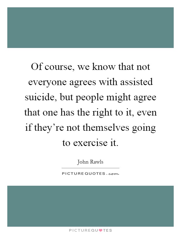 Of course, we know that not everyone agrees with assisted suicide, but people might agree that one has the right to it, even if they're not themselves going to exercise it. Picture Quote #1