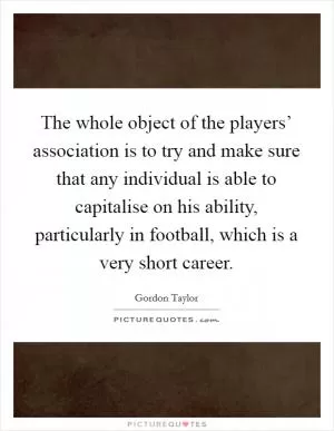 The whole object of the players’ association is to try and make sure that any individual is able to capitalise on his ability, particularly in football, which is a very short career Picture Quote #1