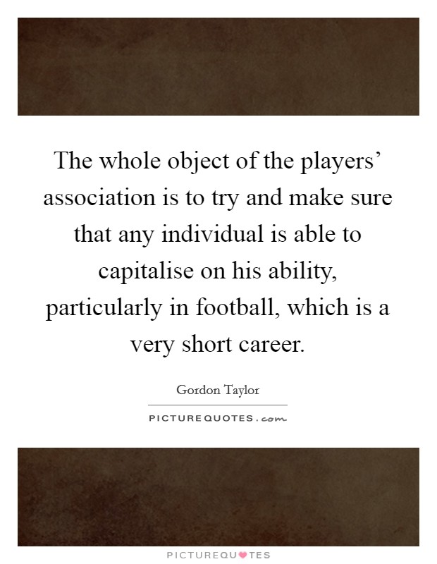 The whole object of the players' association is to try and make sure that any individual is able to capitalise on his ability, particularly in football, which is a very short career. Picture Quote #1