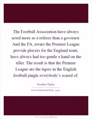 The Football Association have always acted more as a referee than a governor. And the FA, aware the Premier League provide players for the England team, have always had too gentle a hand on the tiller. The result is that the Premier League are the tigers in the English football jungle everybody’s scared of Picture Quote #1