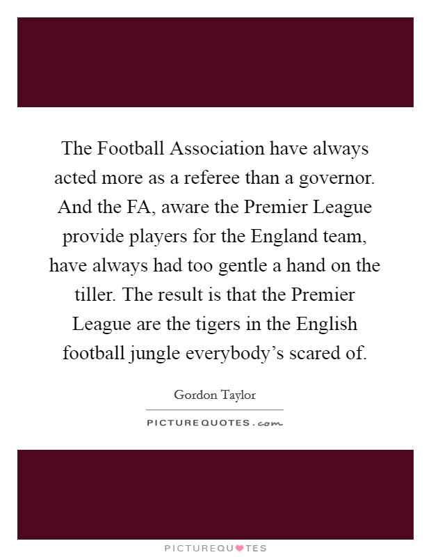 The Football Association have always acted more as a referee than a governor. And the FA, aware the Premier League provide players for the England team, have always had too gentle a hand on the tiller. The result is that the Premier League are the tigers in the English football jungle everybody's scared of. Picture Quote #1