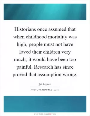Historians once assumed that when childhood mortality was high, people must not have loved their children very much; it would have been too painful. Research has since proved that assumption wrong Picture Quote #1