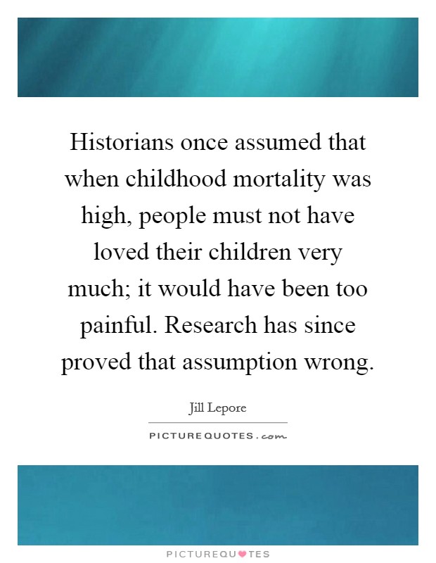 Historians once assumed that when childhood mortality was high, people must not have loved their children very much; it would have been too painful. Research has since proved that assumption wrong. Picture Quote #1
