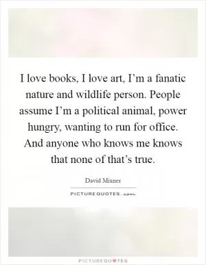 I love books, I love art, I’m a fanatic nature and wildlife person. People assume I’m a political animal, power hungry, wanting to run for office. And anyone who knows me knows that none of that’s true Picture Quote #1