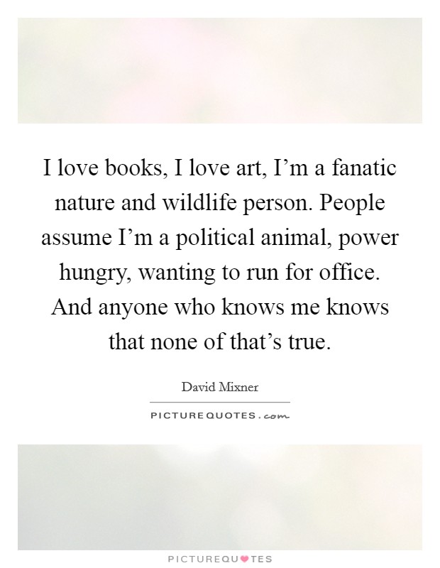 I love books, I love art, I'm a fanatic nature and wildlife person. People assume I'm a political animal, power hungry, wanting to run for office. And anyone who knows me knows that none of that's true. Picture Quote #1