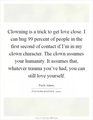 Clowning is a trick to get love close. I can hug 99 percent of people in the first second of contact if I’m in my clown character. The clown assumes your humanity. It assumes that, whatever trauma you’ve had, you can still love yourself Picture Quote #1