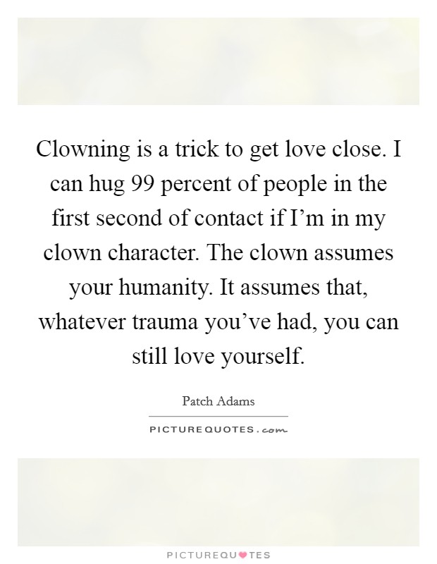 Clowning is a trick to get love close. I can hug 99 percent of people in the first second of contact if I'm in my clown character. The clown assumes your humanity. It assumes that, whatever trauma you've had, you can still love yourself. Picture Quote #1