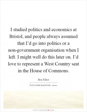 I studied politics and economics at Bristol, and people always assumed that I’d go into politics or a non-government organisation when I left. I might well do this later on. I’d love to represent a West Country seat in the House of Commons Picture Quote #1