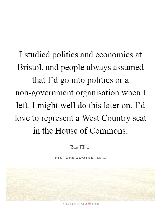 I studied politics and economics at Bristol, and people always assumed that I'd go into politics or a non-government organisation when I left. I might well do this later on. I'd love to represent a West Country seat in the House of Commons. Picture Quote #1