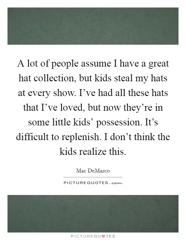 A lot of people assume I have a great hat collection, but kids steal my hats at every show. I've had all these hats that I've loved, but now they're in some little kids' possession. It's difficult to replenish. I don't think the kids realize this. Picture Quote #1