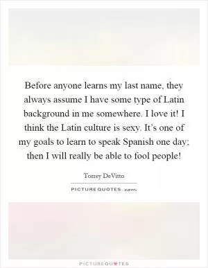 Before anyone learns my last name, they always assume I have some type of Latin background in me somewhere. I love it! I think the Latin culture is sexy. It’s one of my goals to learn to speak Spanish one day; then I will really be able to fool people! Picture Quote #1