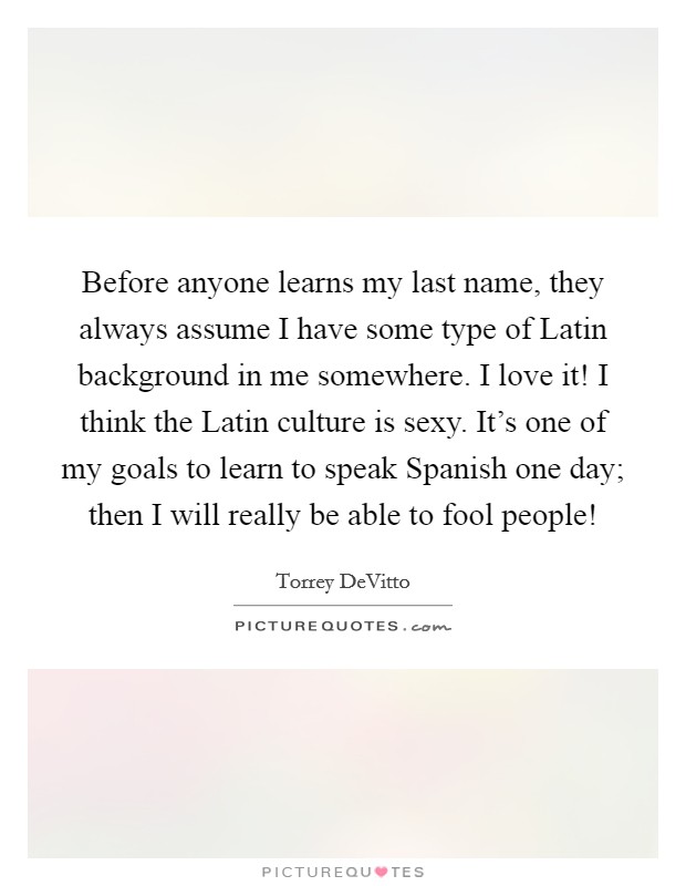 Before anyone learns my last name, they always assume I have some type of Latin background in me somewhere. I love it! I think the Latin culture is sexy. It's one of my goals to learn to speak Spanish one day; then I will really be able to fool people! Picture Quote #1