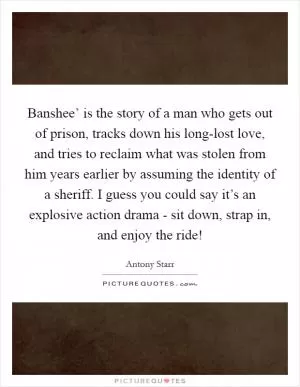 Banshee’ is the story of a man who gets out of prison, tracks down his long-lost love, and tries to reclaim what was stolen from him years earlier by assuming the identity of a sheriff. I guess you could say it’s an explosive action drama - sit down, strap in, and enjoy the ride! Picture Quote #1