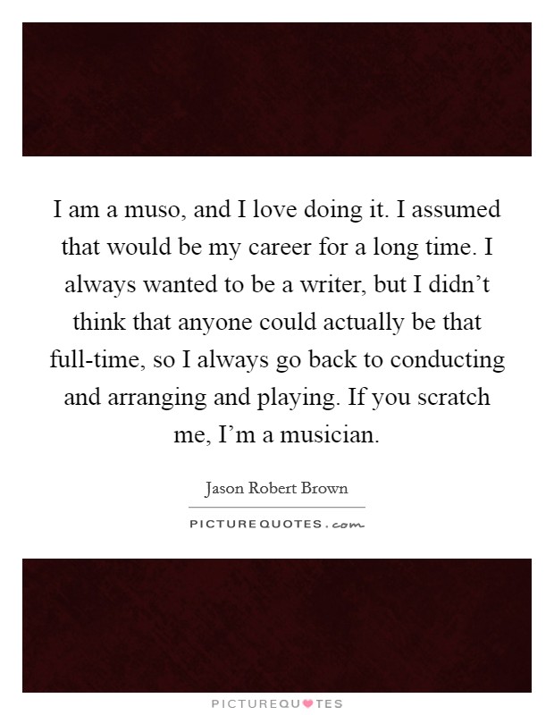 I am a muso, and I love doing it. I assumed that would be my career for a long time. I always wanted to be a writer, but I didn't think that anyone could actually be that full-time, so I always go back to conducting and arranging and playing. If you scratch me, I'm a musician. Picture Quote #1