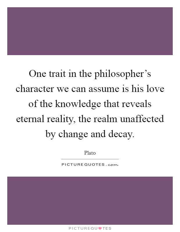 One trait in the philosopher's character we can assume is his love of the knowledge that reveals eternal reality, the realm unaffected by change and decay. Picture Quote #1