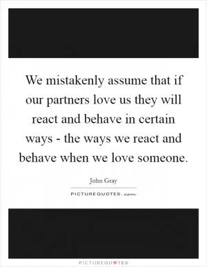 We mistakenly assume that if our partners love us they will react and behave in certain ways - the ways we react and behave when we love someone Picture Quote #1