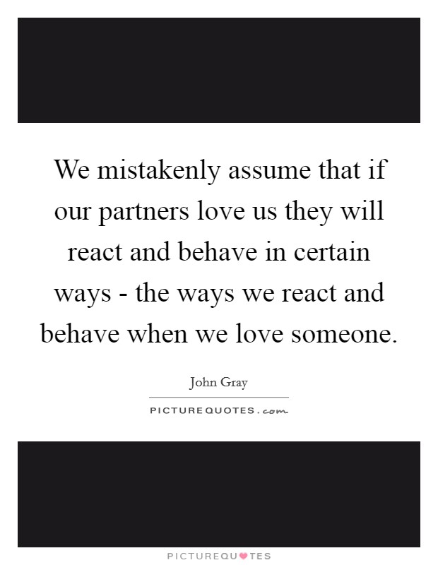 We mistakenly assume that if our partners love us they will react and behave in certain ways - the ways we react and behave when we love someone. Picture Quote #1