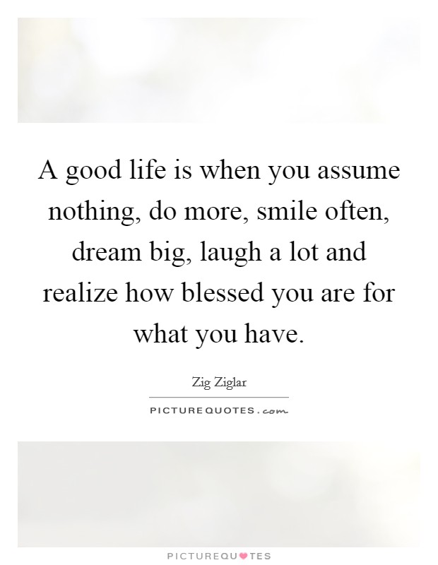 A good life is when you assume nothing, do more, smile often, dream big, laugh a lot and realize how blessed you are for what you have. Picture Quote #1