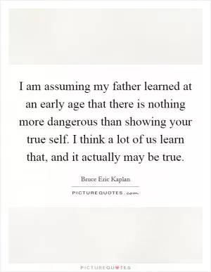 I am assuming my father learned at an early age that there is nothing more dangerous than showing your true self. I think a lot of us learn that, and it actually may be true Picture Quote #1