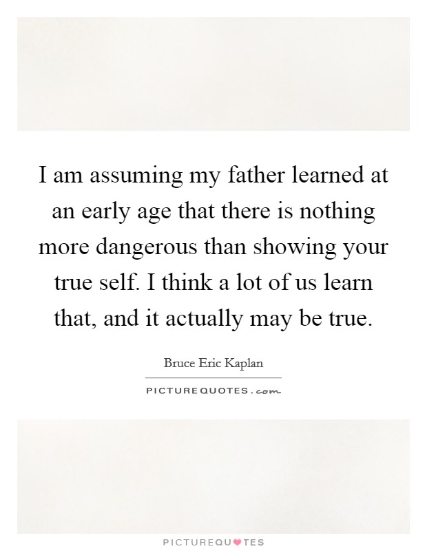 I am assuming my father learned at an early age that there is nothing more dangerous than showing your true self. I think a lot of us learn that, and it actually may be true. Picture Quote #1