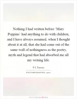 Nothing I had written before ‘Mary Poppins’ had anything to do with children, and I have always assumed, when I thought about it at all, that she had come out of the same wall of nothingness as the poetry, myth and legend that had absorbed me all my writing life Picture Quote #1
