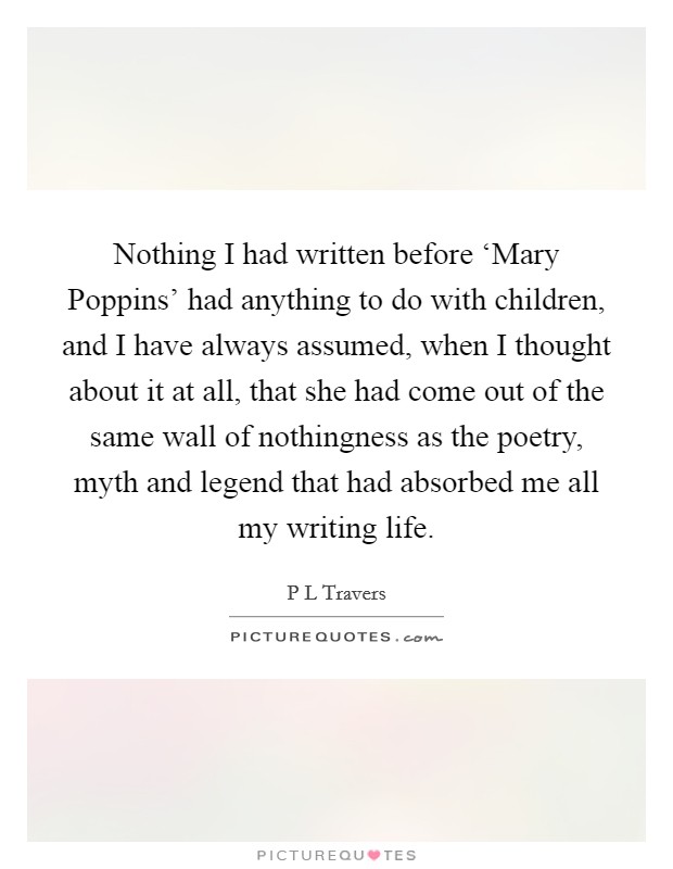 Nothing I had written before ‘Mary Poppins' had anything to do with children, and I have always assumed, when I thought about it at all, that she had come out of the same wall of nothingness as the poetry, myth and legend that had absorbed me all my writing life. Picture Quote #1