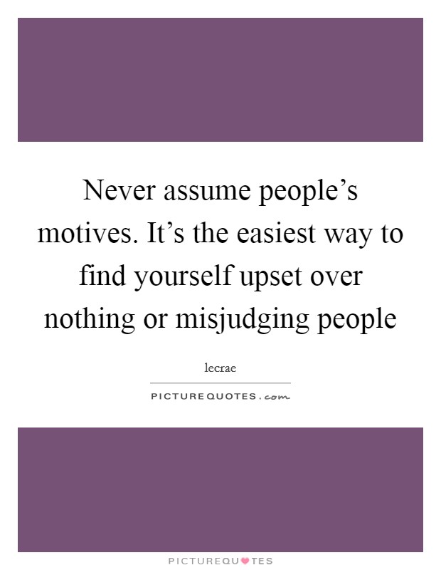 Never assume people's motives. It's the easiest way to find yourself upset over nothing or misjudging people Picture Quote #1